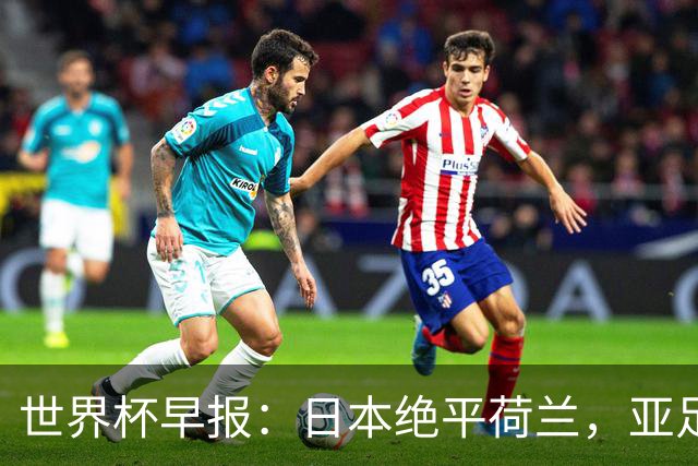 世界杯早报：日本绝平荷兰，亚足联球队仍不败 德国7-1大胜库拉索